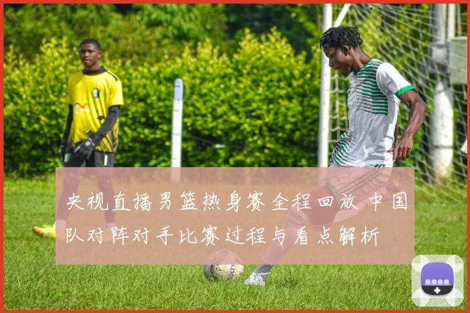 央视直播男篮热身赛全程回放 中国队对阵对手比赛过程与看点解析