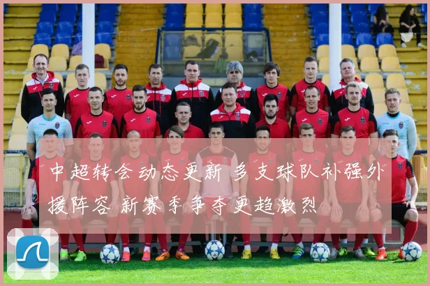 中超转会动态更新 多支球队补强外援阵容 新赛季争夺更趋激烈