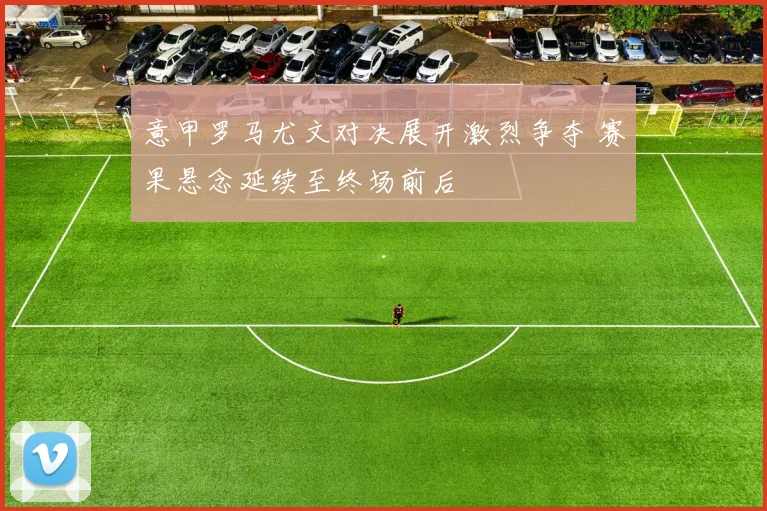 意甲罗马尤文对决展开激烈争夺 赛果悬念延续至终场前后
