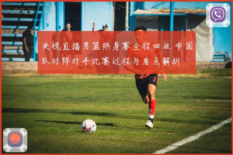 央视直播男篮热身赛全程回放 中国队对阵对手比赛过程与看点解析