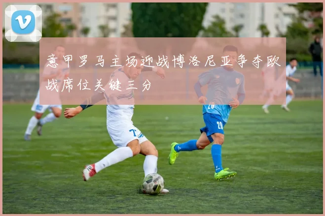 意甲罗马主场迎战博洛尼亚争夺欧战席位关键三分