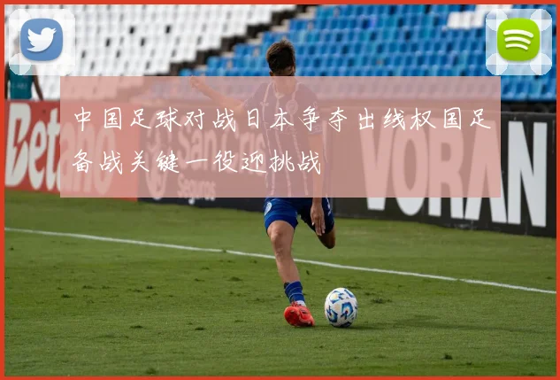 中国足球对战日本争夺出线权国足备战关键一役迎挑战