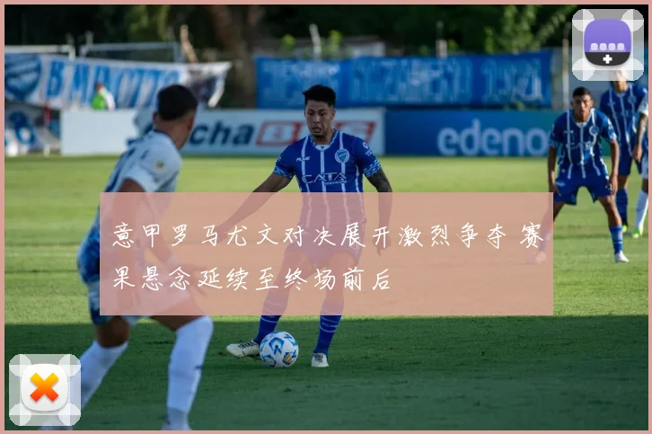 意甲罗马尤文对决展开激烈争夺 赛果悬念延续至终场前后