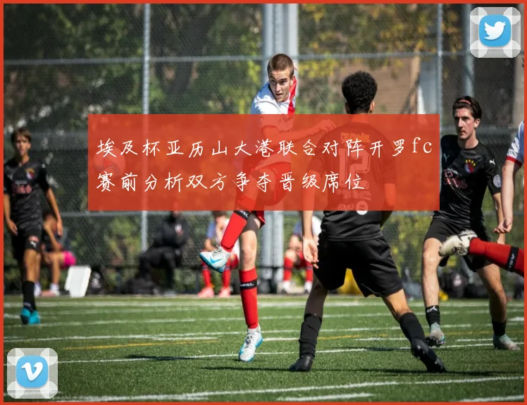 埃及杯亚历山大港联合对阵开罗fc赛前分析双方争夺晋级席位