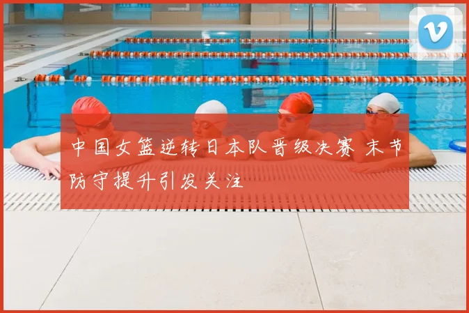 中国女篮逆转日本队晋级决赛 末节防守提升引发关注